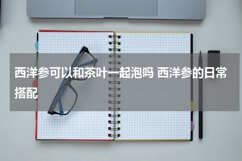 西洋参可以和茶叶一起泡吗 西洋参的日常搭配