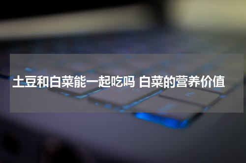 土豆和白菜能一起吃吗 白菜的营养价值