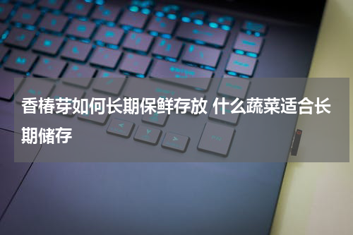 香椿芽如何长期保鲜存放 什么蔬菜适合长期储存